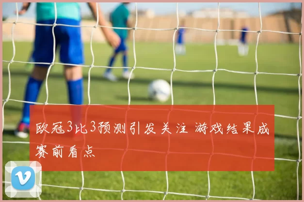 欧冠3比3预测引发关注 游戏结果成赛前看点