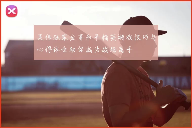 吴伟独家分享和平精英游戏技巧与心得体会助你成为战场高手