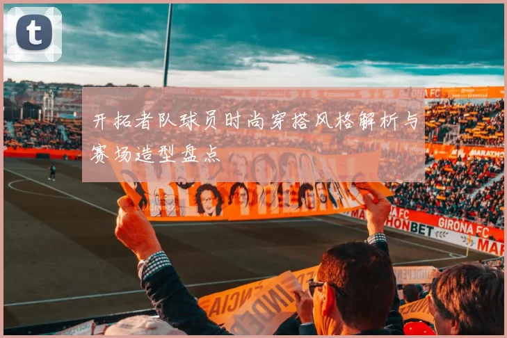 开拓者队球员时尚穿搭风格解析与赛场造型盘点