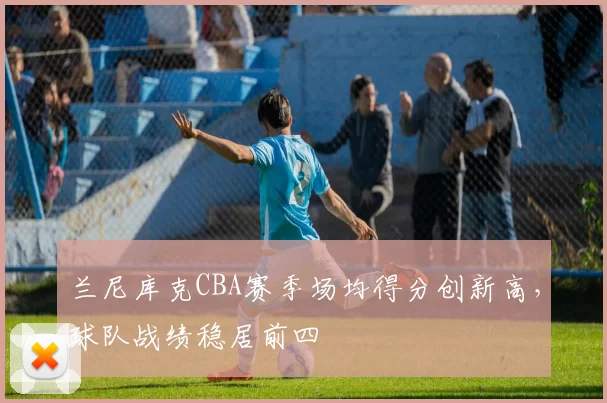 兰尼库克CBA赛季场均得分创新高，球队战绩稳居前四