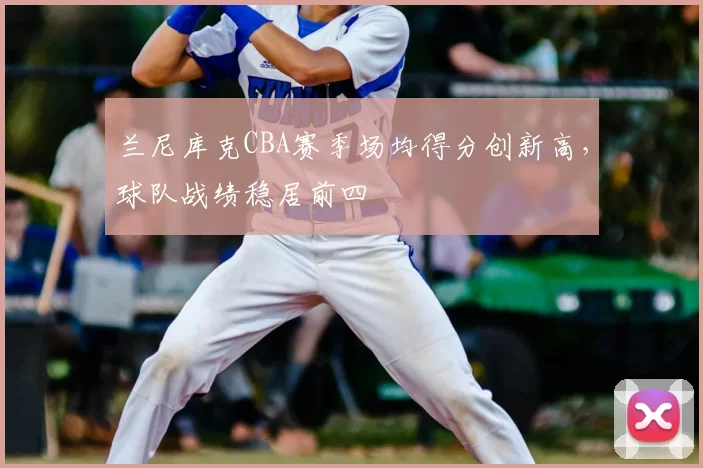 兰尼库克CBA赛季场均得分创新高，球队战绩稳居前四