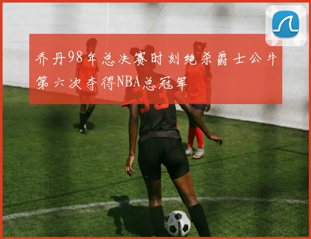 乔丹98年总决赛时刻绝杀爵士公牛第六次夺得NBA总冠军