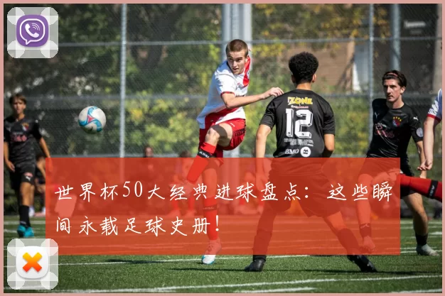世界杯50大经典进球盘点：这些瞬间永载足球史册！